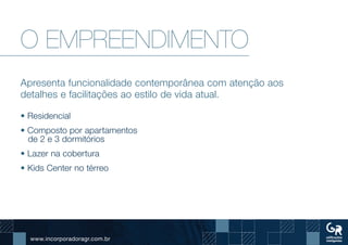 www.incorporadoragr.com.br
O EMPREENDIMENTO
Apresenta funcionalidade contemporânea com atenção aos
detalhes e facilitações ao estilo de vida atual.
• Residencial
• Composto por apartamentos
de 2 e 3 dormitórios
• Lazer na cobertura
• Kids Center no térreo
 
