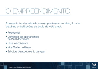 www.incorporadoragr.com.br
O EMPREENDIMENTO
Apresenta funcionalidade contemporânea com atenção aos
detalhes e facilitações ao estilo de vida atual.
• Residencial
• Composto por apartamentos
de 2 e 3 dormitórios
• Lazer na cobertura
• Kids Center no térreo
• Estrutura de aquecimento da água
 