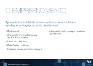 www.incorporadoragr.com.br
O EMPREENDIMENTO
Apresenta funcionalidade contemporânea com atenção aos
detalhes e facilitações ao estilo de vida atual.
• Residencial
• Composto por apartamentos
de 2 e 3 dormitórios
• Lazer na cobertura
• Kids Center no térreo
• Estrutura de aquecimento da água
• Aproveitamento da água da chuva
(confirmar)
 