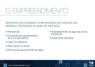 www.incorporadoragr.com.br
O EMPREENDIMENTO
Apresenta funcionalidade contemporânea com atenção aos
detalhes e facilitações ao estilo de vida atual.
• Residencial
• Composto por apartamentos
de 2 e 3 dormitórios
• Lazer na cobertura
• Kids Center no térreo
• Estrutura de aquecimento da água
• Aproveitamento da água da chuva
(confirmar)
• Hidrômetro Individual
 