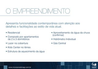 www.incorporadoragr.com.br
O EMPREENDIMENTO
Apresenta funcionalidade contemporânea com atenção aos
detalhes e facilitações ao estilo de vida atual.
• Residencial
• Composto por apartamentos
de 2 e 3 dormitórios
• Lazer na cobertura
• Kids Center no térreo
• Estrutura de aquecimento da água
• Aproveitamento da água da chuva
(confirmar)
• Hidrômetro Individual
• Gás Central
 