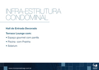www.incorporadoragr.com.br
Infra-estrutura
condominal
Hall de Entrada Decorado
Terrace Lounge com:
• Espaço gourmet com parrilla
• Piscina com Prainha
• Solarium
 