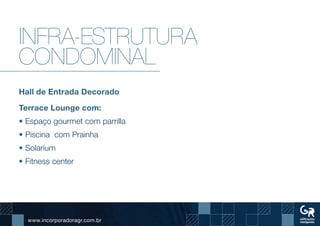 www.incorporadoragr.com.br
Infra-estrutura
condominal
Hall de Entrada Decorado
Terrace Lounge com:
• Espaço gourmet com parrilla
• Piscina com Prainha
• Solarium
• Fitness center
 