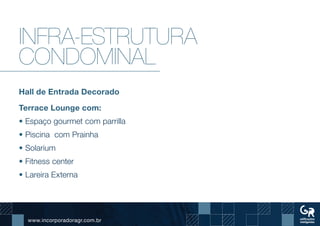 www.incorporadoragr.com.br
Infra-estrutura
condominal
Hall de Entrada Decorado
Terrace Lounge com:
• Espaço gourmet com parrilla
• Piscina com Prainha
• Solarium
• Fitness center
• Lareira Externa
 