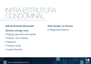 www.incorporadoragr.com.br
Infra-estrutura
condominal
Hall de Entrada Decorado
Terrace Lounge com:
• Espaço gourmet com parrilla
• Piscina com Prainha
• Solarium
• Fitness center
• Lareira Externa
Kids Center, no Terreo:
• Playground externo
 