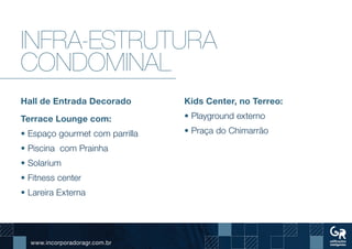 www.incorporadoragr.com.br
Infra-estrutura
condominal
Hall de Entrada Decorado
Terrace Lounge com:
• Espaço gourmet com parrilla
• Piscina com Prainha
• Solarium
• Fitness center
• Lareira Externa
Kids Center, no Terreo:
• Playground externo
• Praça do Chimarrão
 