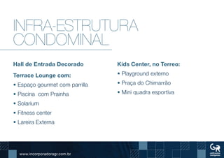 www.incorporadoragr.com.br
Infra-estrutura
condominal
Hall de Entrada Decorado
Terrace Lounge com:
• Espaço gourmet com parrilla
• Piscina com Prainha
• Solarium
• Fitness center
• Lareira Externa
Kids Center, no Terreo:
• Playground externo
• Praça do Chimarrão
• Mini quadra esportiva
 