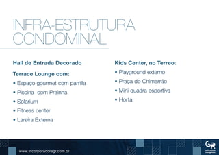 www.incorporadoragr.com.br
Infra-estrutura
condominal
Hall de Entrada Decorado
Terrace Lounge com:
• Espaço gourmet com parrilla
• Piscina com Prainha
• Solarium
• Fitness center
• Lareira Externa
Kids Center, no Terreo:
• Playground externo
• Praça do Chimarrão
• Mini quadra esportiva
• Horta
 