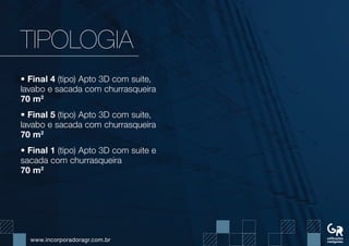www.incorporadoragr.com.br
TIPOLOGIA
• Final 4 (tipo) Apto 3D com suite,
lavabo e sacada com churrasqueira
70 m2
• Final 5 (tipo) Apto 3D com suite,
lavabo e sacada com churrasqueira
70 m2
• Final 1 (tipo) Apto 3D com suite e
sacada com churrasqueira
70 m2
 