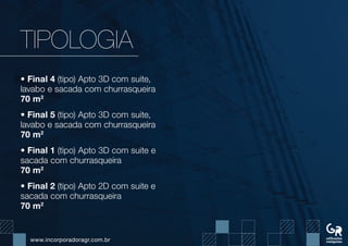 www.incorporadoragr.com.br
TIPOLOGIA
• Final 4 (tipo) Apto 3D com suite,
lavabo e sacada com churrasqueira
70 m2
• Final 5 (tipo) Apto 3D com suite,
lavabo e sacada com churrasqueira
70 m2
• Final 1 (tipo) Apto 3D com suite e
sacada com churrasqueira
70 m2
• Final 2 (tipo) Apto 2D com suite e
sacada com churrasqueira
70 m2
 