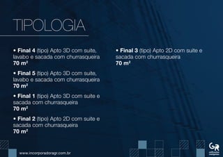 www.incorporadoragr.com.br
TIPOLOGIA
• Final 4 (tipo) Apto 3D com suite,
lavabo e sacada com churrasqueira
70 m2
• Final 5 (tipo) Apto 3D com suite,
lavabo e sacada com churrasqueira
70 m2
• Final 1 (tipo) Apto 3D com suite e
sacada com churrasqueira
70 m2
• Final 2 (tipo) Apto 2D com suite e
sacada com churrasqueira
70 m2
• Final 3 (tipo) Apto 2D com suite e
sacada com churrasqueira
70 m2
 