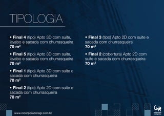 www.incorporadoragr.com.br
TIPOLOGIA
• Final 4 (tipo) Apto 3D com suite,
lavabo e sacada com churrasqueira
70 m2
• Final 5 (tipo) Apto 3D com suite,
lavabo e sacada com churrasqueira
70 m2
• Final 1 (tipo) Apto 3D com suite e
sacada com churrasqueira
70 m2
• Final 2 (tipo) Apto 2D com suite e
sacada com churrasqueira
70 m2
• Final 3 (tipo) Apto 2D com suite e
sacada com churrasqueira
70 m2
• Final 2 (cobertura) Apto 2D com
suite e sacada com churrasqueira
70 m2
 