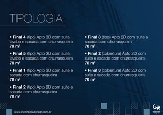 www.incorporadoragr.com.br
TIPOLOGIA
• Final 4 (tipo) Apto 3D com suite,
lavabo e sacada com churrasqueira
70 m2
• Final 5 (tipo) Apto 3D com suite,
lavabo e sacada com churrasqueira
70 m2
• Final 1 (tipo) Apto 3D com suite e
sacada com churrasqueira
70 m2
• Final 2 (tipo) Apto 2D com suite e
sacada com churrasqueira
70 m2
• Final 3 (tipo) Apto 2D com suite e
sacada com churrasqueira
70 m2
• Final 2 (cobertura) Apto 2D com
suite e sacada com churrasqueira
70 m2
• Final 3 (cobertura) Apto 2D com
suite e sacada com churrasqueira
70 m2
 