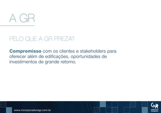 www.incorporadoragr.com.br
A GR
PELO QUE A GR PREZA?
Compromisso com os clientes e stakeholders para
oferecer além de edificações, oportunidades de
investimentos de grande retorno. 		
 