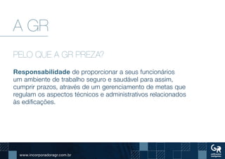 www.incorporadoragr.com.br
A GR
PELO QUE A GR PREZA?
Responsabilidade de proporcionar a seus funcionários
um ambiente de trabalho seguro e saudável para assim,
cumprir prazos, através de um gerenciamento de metas que
regulam os aspectos técnicos e administrativos relacionados
às edificações.
 