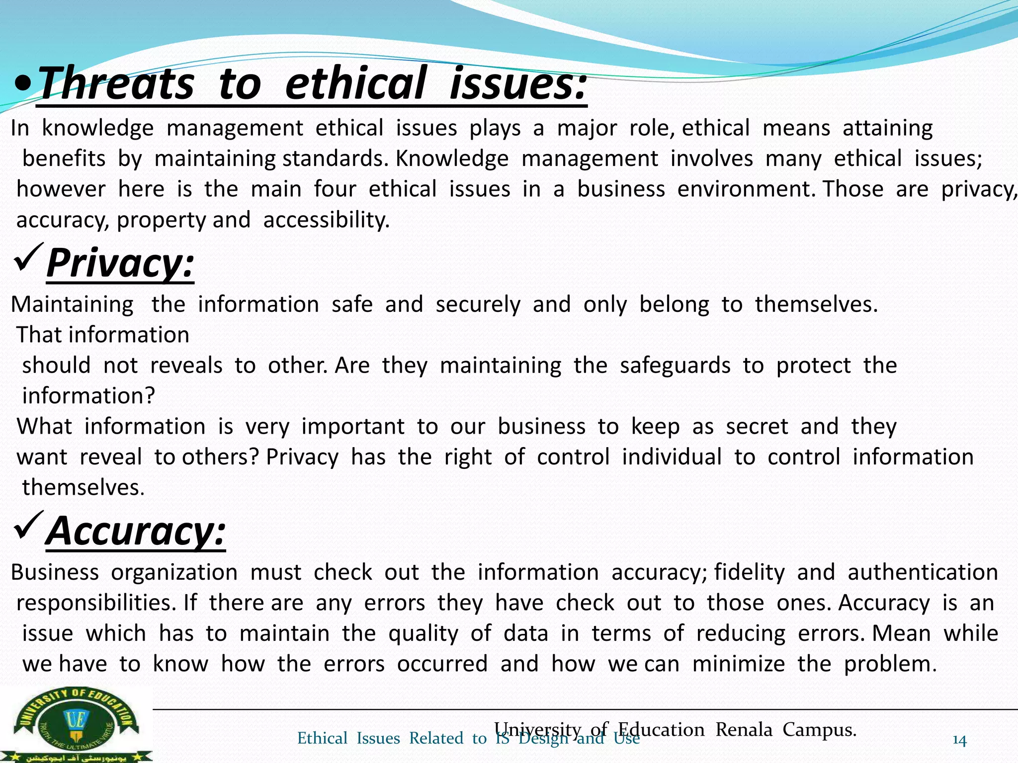 •Threats to ethical issues:
In knowledge management ethical issues plays a major role, ethical means attaining
benefits by maintaining standards. Knowledge management involves many ethical issues;
however here is the main four ethical issues in a business environment. Those are privacy,
accuracy, property and accessibility.
Privacy:
Maintaining the information safe and securely and only belong to themselves.
That information
should not reveals to other. Are they maintaining the safeguards to protect the
information?
What information is very important to our business to keep as secret and they
want reveal to others? Privacy has the right of control individual to control information
themselves.
Accuracy:
Business organization must check out the information accuracy; fidelity and authentication
responsibilities. If there are any errors they have check out to those ones. Accuracy is an
issue which has to maintain the quality of data in terms of reducing errors. Mean while
we have to know how the errors occurred and how we can minimize the problem.
University of Education Renala Campus.Ethical Issues Related to IS Design and Use 14
 