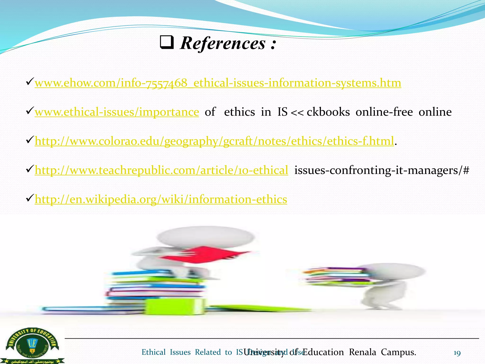  References :
www.ehow.com/info-7557468_ethical-issues-information-systems.htm
www.ethical-issues/importance of ethics in IS << ckbooks online-free online
http://www.colorao.edu/geography/gcraft/notes/ethics/ethics-f.html.
http://www.teachrepublic.com/article/10-ethical issues-confronting-it-managers/#
http://en.wikipedia.org/wiki/information-ethics
University of Education Renala Campus.Ethical Issues Related to IS Design and Use 19
 