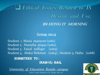 BS( Hons.) IT Morning
Group no.13
Student 1. Maria manzoor (1061)
Student 2. Noreeha atique (1062)
Student 3. Faisal zulfiqar (1063)
Student 4. Abdur Rehman (1064)., Student 5. Hafsa (1068)
Submiteed to :
Inam-ul- Haq.
University of Education Renala campus.
Ethical Issues Related to IS Design and Use 1
 