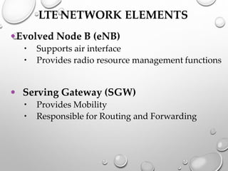 LTE NETWORK ELEMENTS
•Evolved Node B (eNB)
 Supports air interface
 Provides radio resource management functions
• Serving Gateway (SGW)
 Provides Mobility
 Responsible for Routing and Forwarding
 