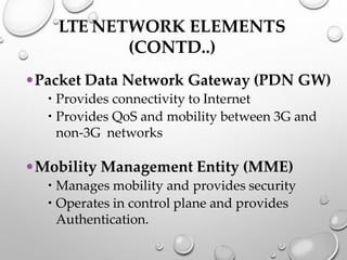 LTE NETWORK ELEMENTS
(CONTD..)
•Packet Data Network Gateway (PDN GW)
 Provides connectivity to Internet
 Provides QoS and mobility between 3G and
non-3G networks
•Mobility Management Entity (MME)
 Manages mobility and provides security
 Operates in control plane and provides
Authentication.
 