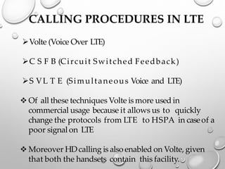 CALLING PROCEDURES IN LTE
➢Volte (Voice Over LTE)
➢C S F B (Circuit Switched Feedback)
➢S VL T E (Simultaneous Voice and LTE)
❖ Of all these techniques Volte is more used in
commercial usage because it allows us to quickly
change the protocols from LTE to HSPA in caseof a
poor signal on LTE
❖ Moreover HDcalling is also enabled on Volte, given
that both the handsets contain this facility.
 