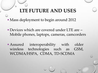 LTE FUTURE AND USES
•Mass deployment to begin around 2012
•Devices which are covered under LTE are –
Mobile phones, laptops, cameras, camcorders
•Assured interoperability with older
wireless technologies such as GSM,
WCDMA/HSPA, CDMA, TD-SCDMA
 