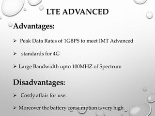 LTE ADVANCED
Advantages:
➢ Peak Data Rates of 1GBPS to meet IMT Advanced
➢ standards for 4G
➢ Large Bandwidth upto 100MHZ of Spectrum
Disadvantages:
➢ Costly affair for use.
➢ Moreover the battery consumption is very high
 