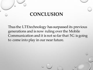 CONCLUSION
Thusthe LTEtechnology hassurpassed its previous
generations and is now ruling over the Mobile
Communication and it is not so far that 5G is going
to come into play in our near future.
 