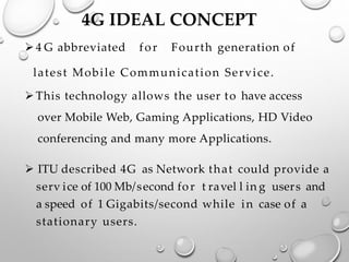4G IDEAL CONCEPT
➢4 G abbreviated for Fourth generation of
latest Mobile Communication Service.
➢This technology allows the user to have access
over Mobile Web, Gaming Applications, HD Video
conferencing and many more Applications.
➢ ITU described 4G as Network that could provide a
serv ice of 100 Mb/second for t ravel l in g users and
a speed of 1 Gigabits/second while in case of a
stationary users.
 
