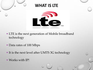 WHAT IS LTE
• LTE is the next generation of Mobile broadband
technology
• Data rates of 100 Mbps
• It is the next level after UMTS 3G technology
• Works with IP!
 