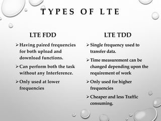 T Y P E S O F L T E
LTE FDD
➢Having paired frequencies
for both upload and
download functions.
➢Can perform both the task
without any Interference.
➢Only used at lower
frequencies
LTE TDD
➢Single frequency used to
transfer data.
➢Time measurement can be
changed depending upon the
requirement of work
➢Only used for higher
frequencies
➢Cheaper and less Traffic
consuming.
 