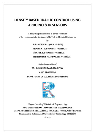 DENSITY BASED TRAFFIC CONTROL USING
ARDUINO & IR SENSORS
A Project report submitted in partial fulfilment
of the requirements for the degree of B. Tech in Electrical Engineering
By
PRAVEEN RAI (11701615029)
PRABHAT KUMAR (11701615028)
NIKHIL KUMAR (11701615025)
PRITHWISH MONDAL (11701615031)
Under the supervision of
Mr. SUBHASISH BANDOPADHYAY
ASST. PROFESSOR
DEPARTMENT OF ELECTRICAL ENGINEERING
Department of Electrical Engineering
RCC INSTITUTE OF INFORMATION TECHNOLOGY
CANAL SOUTH ROAD, BELIAGHATA, KOLKATA – 700015, WEST BENGAL
Maulana Abul Kalam Azad University of Technology (MAKAUT)
© 2019
 