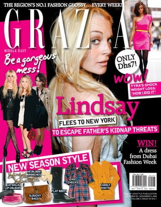 THE REGION’S NO.1 FASHION GLOSSY… EVERY WEEK!




   a  orgeous
Be mgss!                                                ONLY!
     e                                                  Dhs7

                                                        WO W! TYRA’S SHOC
                                                              WEIGHT LOSS
                                                                           K
                                                                           :




                           Lindsay
                                                              “HOW I DID IT”




                                         ORK
                           FLEES TO NEW Y
                                                     REATS
                         TO ESCAPE FATHER’S KIDNAP TH
                                                                     WIN!
                                                               A dress
             STYLE
                                                           from Dubai
      SEASON
                                                         Fashion Week
  NEW         HEIRLOOM
              BROOCHES
                                       CHIC
                                      CHECKS
 CATWALK                                       CUDDLY
LIP COLOURS                                     KNITS          AED 7 OMR 0.75 QAR 7 BHD 0.7
                         FLAT BOOTS
                                                         AN ITP LIFESTYLE PUBLICATION
               SLOUCHY                                    OCTOBER 28 – NOVEMBER 3, 2009
                 BAGS                                          VOLUME 5, ISSUE 197 Dhs 7
 