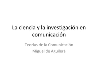 La ciencia y la investigación en
comunicación
Teorías de la Comunicación
Miguel de Aguilera
 