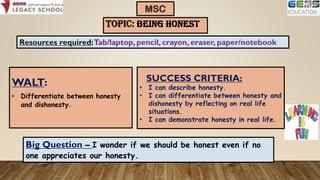 TOPIC: BEING HONEST
WALT:
• Differentiate between honesty
and dishonesty.
MSC
Resources required:Tab/laptop, pencil, crayon, eraser, paper/notebook
Big Question – I wonder if we should be honest even if no
one appreciates our honesty.
SUCCESS CRITERIA:
• I can describe honesty.
• I can differentiate between honesty and
dishonesty by reflecting on real life
situations.
• I can demonstrate honesty in real life.
 