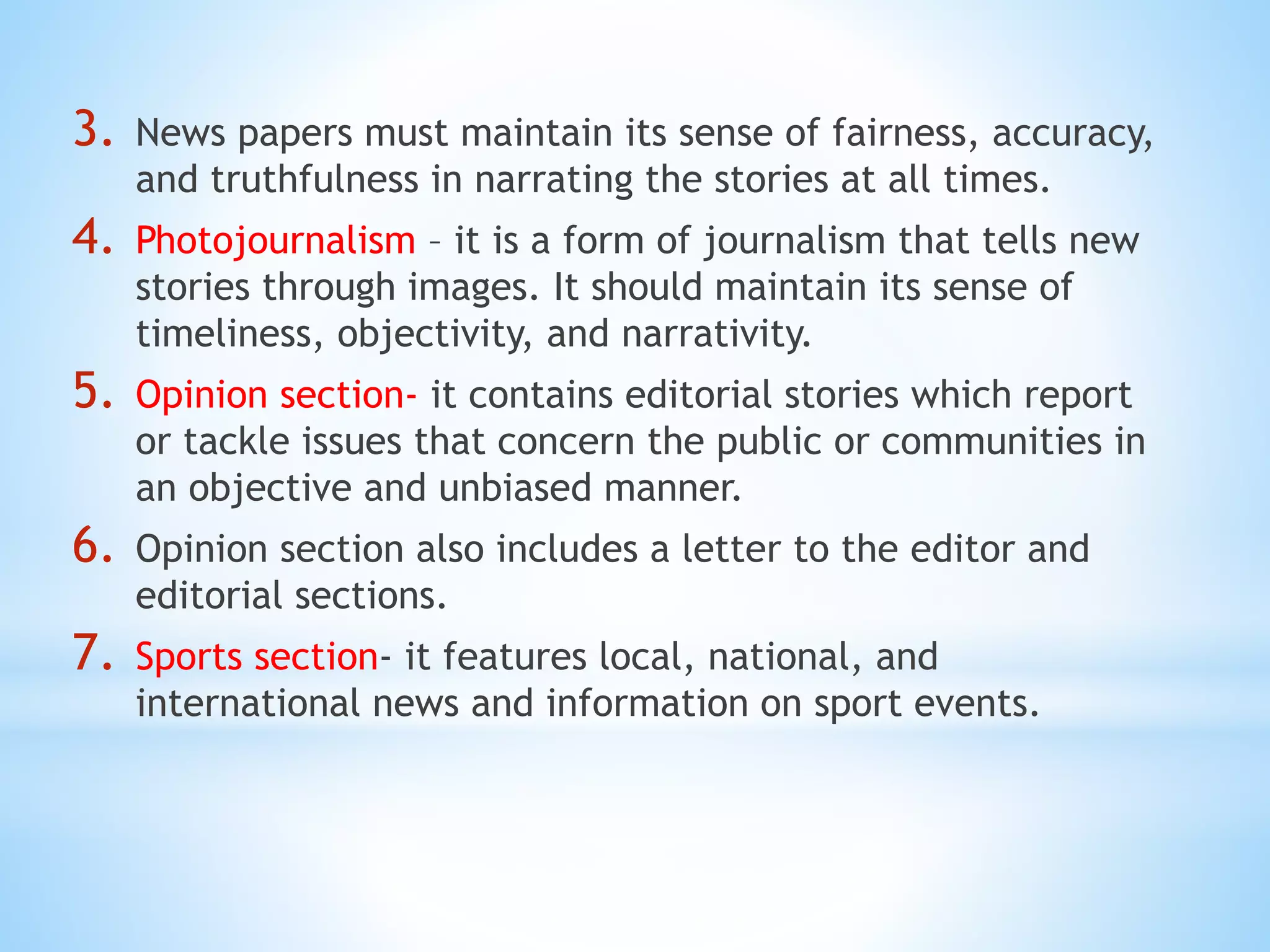 3. News papers must maintain its sense of fairness, accuracy,
and truthfulness in narrating the stories at all times.
4. Photojournalism – it is a form of journalism that tells new
stories through images. It should maintain its sense of
timeliness, objectivity, and narrativity.
5. Opinion section- it contains editorial stories which report
or tackle issues that concern the public or communities in
an objective and unbiased manner.
6. Opinion section also includes a letter to the editor and
editorial sections.
7. Sports section- it features local, national, and
international news and information on sport events.
 