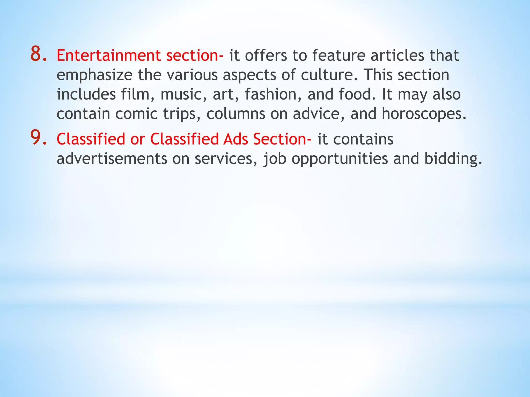 8. Entertainment section- it offers to feature articles that
emphasize the various aspects of culture. This section
includes film, music, art, fashion, and food. It may also
contain comic trips, columns on advice, and horoscopes.
9. Classified or Classified Ads Section- it contains
advertisements on services, job opportunities and bidding.
 