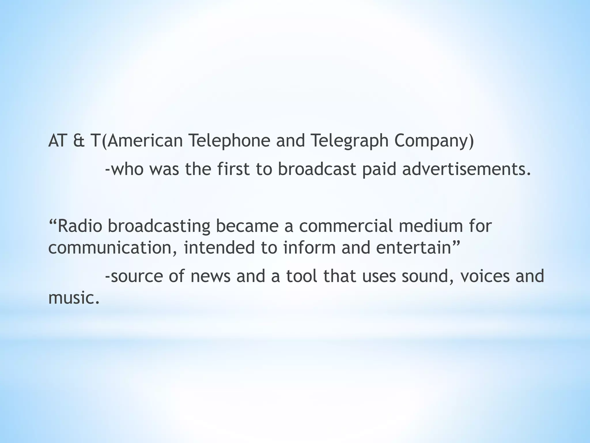 AT & T(American Telephone and Telegraph Company)
-who was the first to broadcast paid advertisements.
“Radio broadcasting became a commercial medium for
communication, intended to inform and entertain”
-source of news and a tool that uses sound, voices and
music.
 