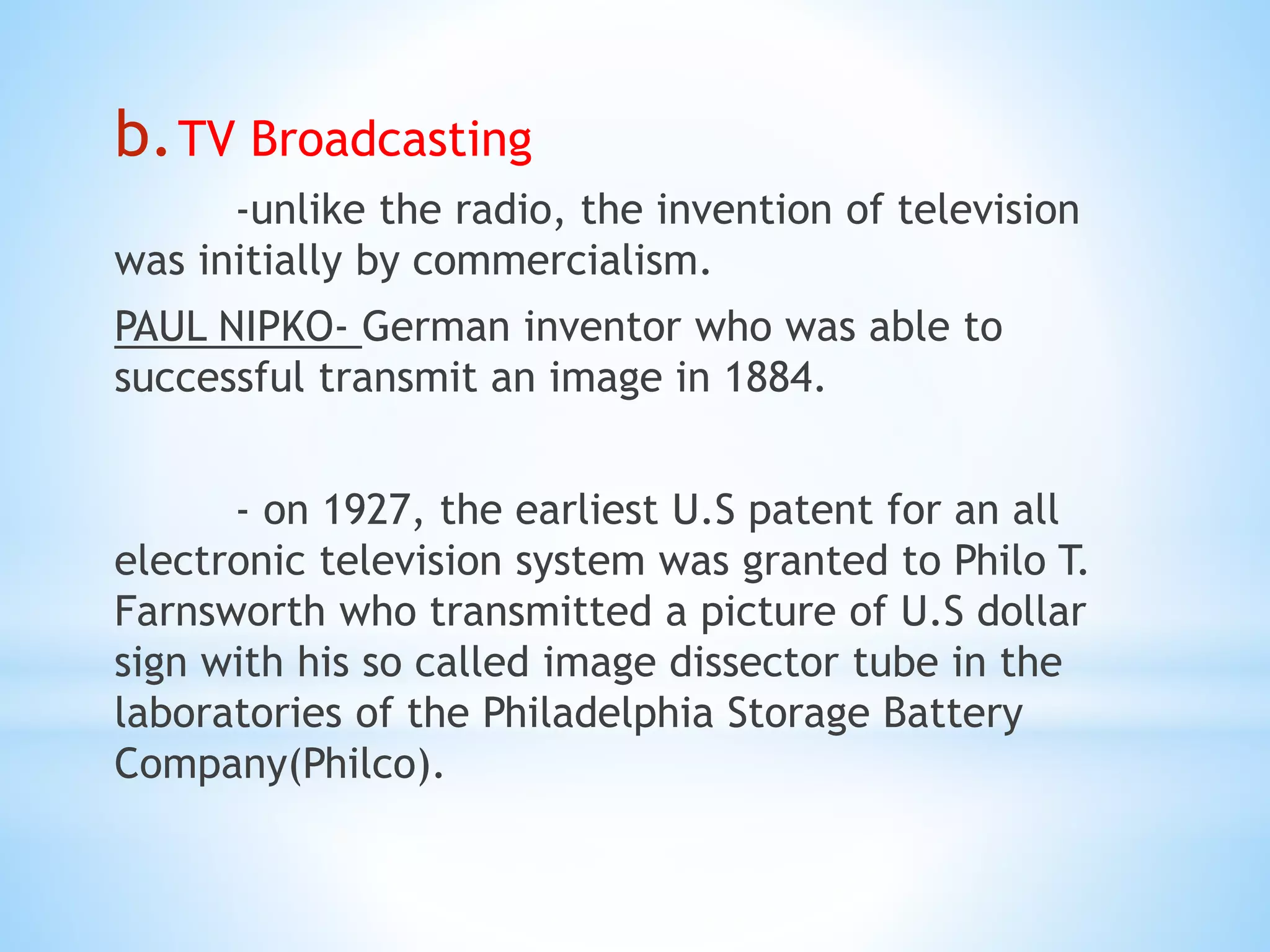 b.TV Broadcasting
-unlike the radio, the invention of television
was initially by commercialism.
PAUL NIPKO- German inventor who was able to
successful transmit an image in 1884.
- on 1927, the earliest U.S patent for an all
electronic television system was granted to Philo T.
Farnsworth who transmitted a picture of U.S dollar
sign with his so called image dissector tube in the
laboratories of the Philadelphia Storage Battery
Company(Philco).
 