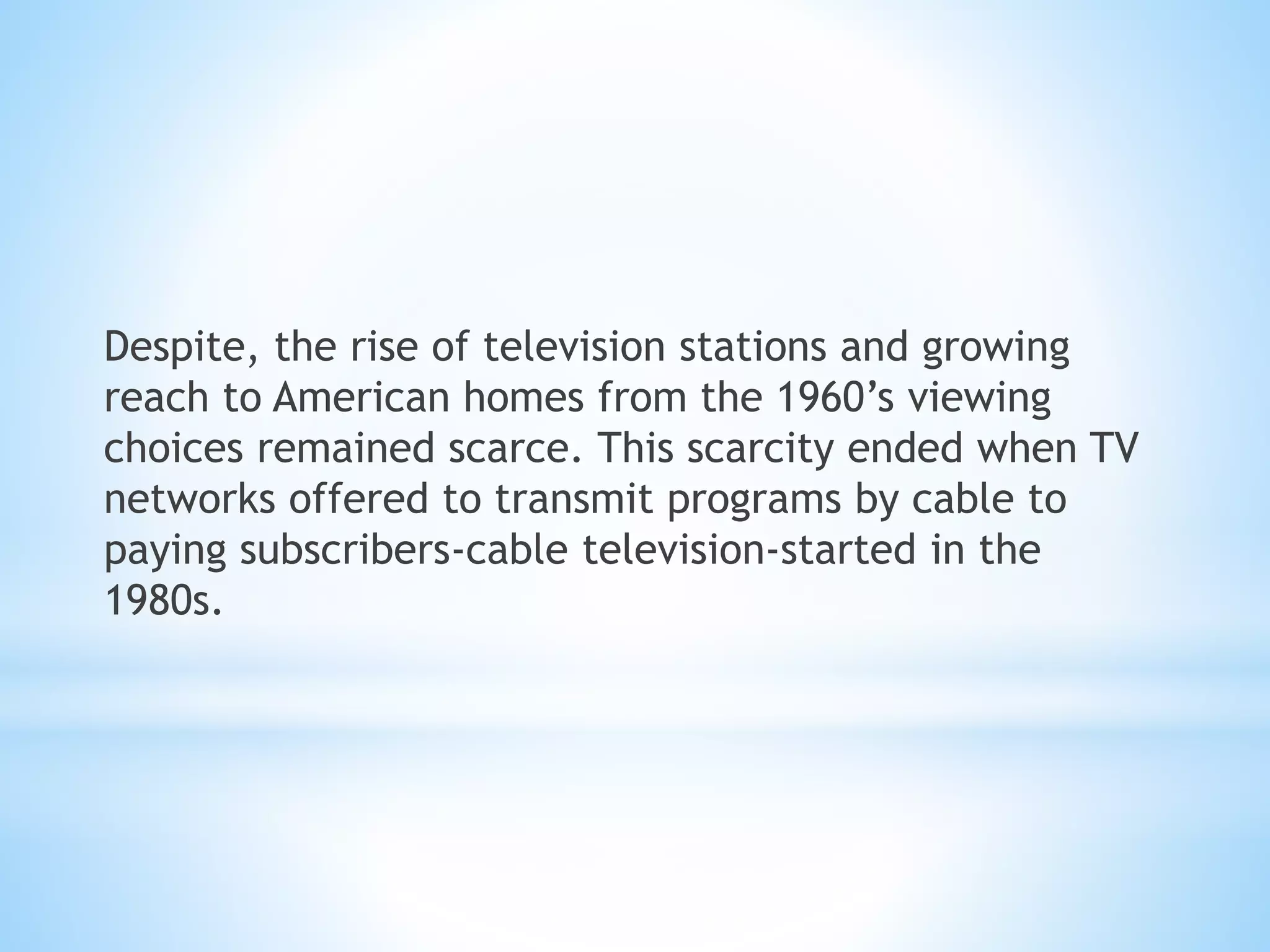 Despite, the rise of television stations and growing
reach to American homes from the 1960’s viewing
choices remained scarce. This scarcity ended when TV
networks offered to transmit programs by cable to
paying subscribers-cable television-started in the
1980s.
 