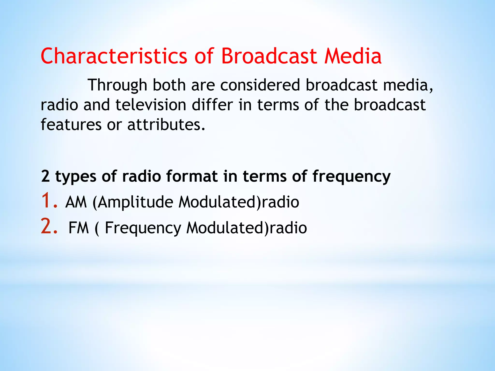 Characteristics of Broadcast Media
Through both are considered broadcast media,
radio and television differ in terms of the broadcast
features or attributes.
2 types of radio format in terms of frequency
1. AM (Amplitude Modulated)radio
2. FM ( Frequency Modulated)radio
 