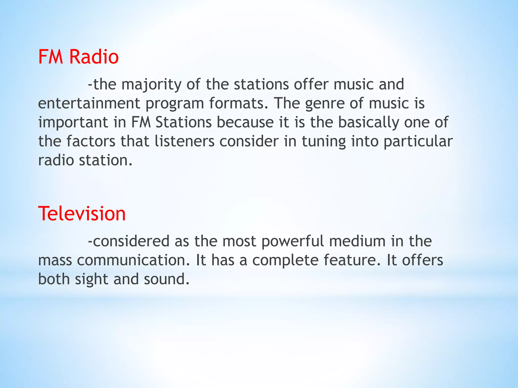 FM Radio
-the majority of the stations offer music and
entertainment program formats. The genre of music is
important in FM Stations because it is the basically one of
the factors that listeners consider in tuning into particular
radio station.
Television
-considered as the most powerful medium in the
mass communication. It has a complete feature. It offers
both sight and sound.
 