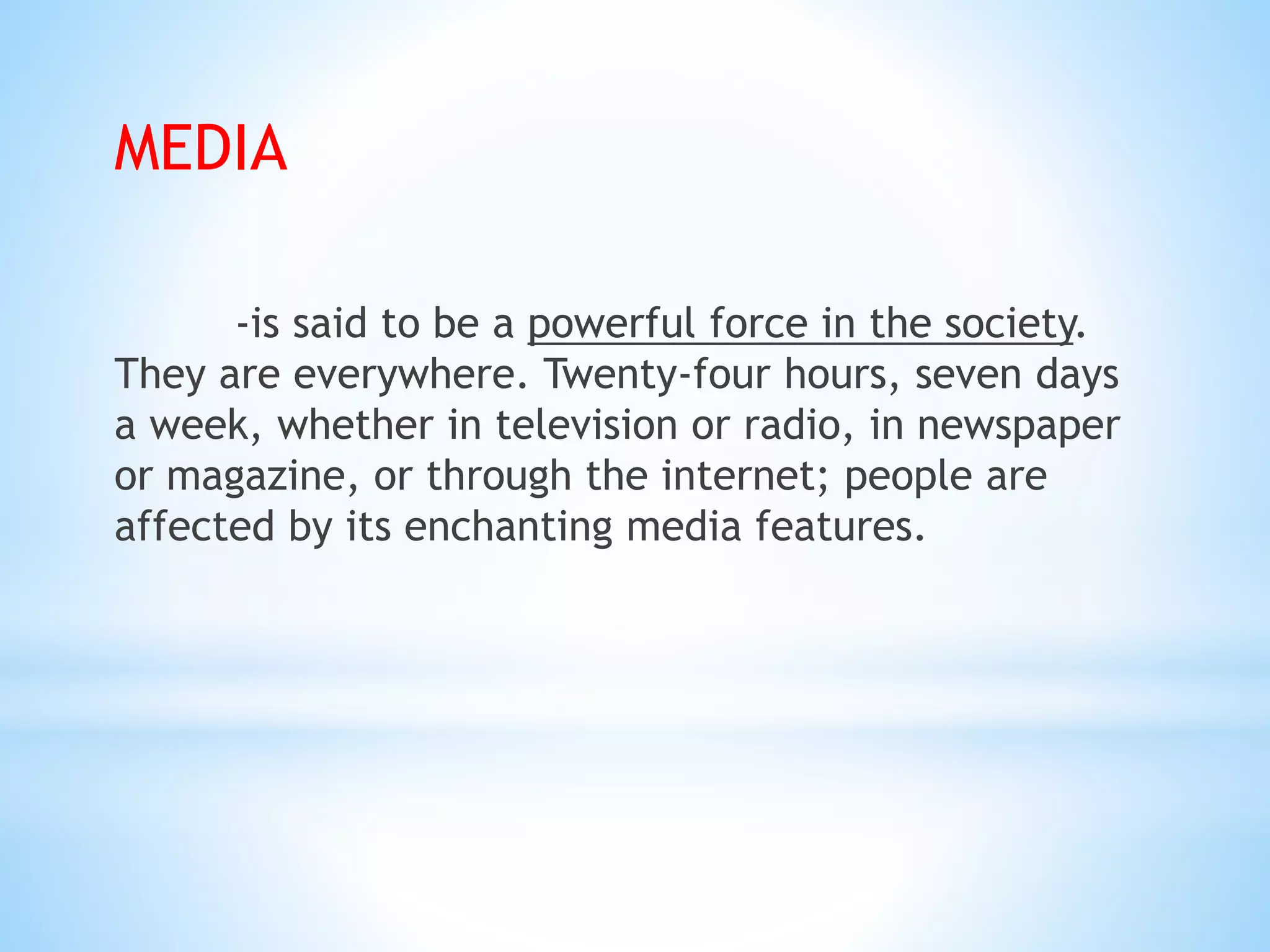 MEDIA
-is said to be a powerful force in the society.
They are everywhere. Twenty-four hours, seven days
a week, whether in television or radio, in newspaper
or magazine, or through the internet; people are
affected by its enchanting media features.
 