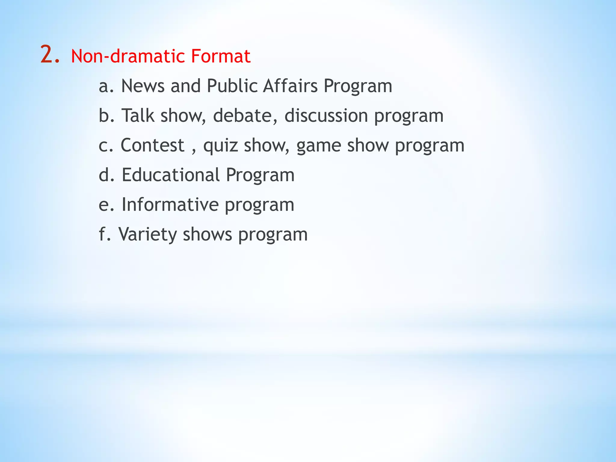 2. Non-dramatic Format
a. News and Public Affairs Program
b. Talk show, debate, discussion program
c. Contest , quiz show, game show program
d. Educational Program
e. Informative program
f. Variety shows program
 