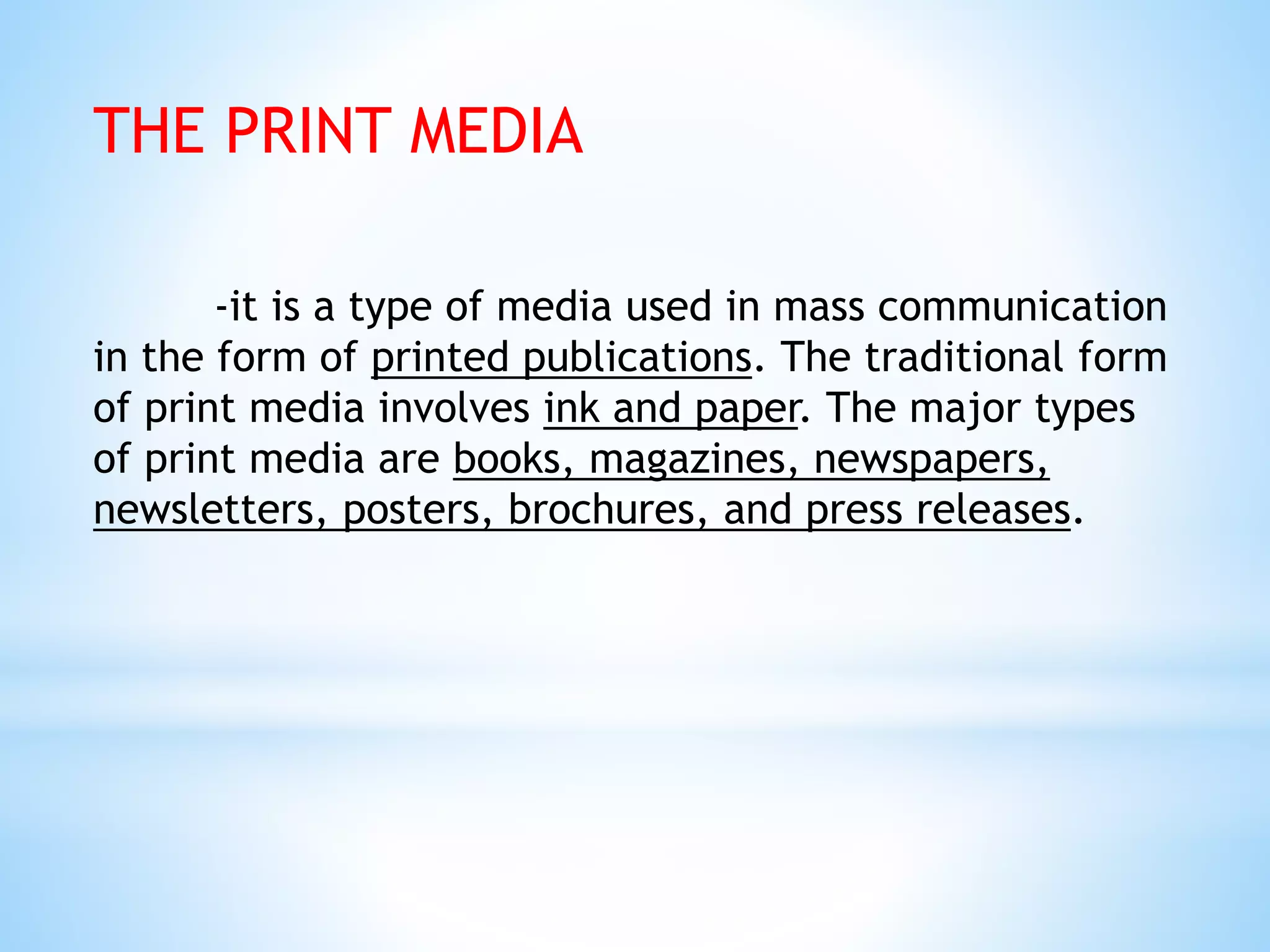 THE PRINT MEDIA
-it is a type of media used in mass communication
in the form of printed publications. The traditional form
of print media involves ink and paper. The major types
of print media are books, magazines, newspapers,
newsletters, posters, brochures, and press releases.
 