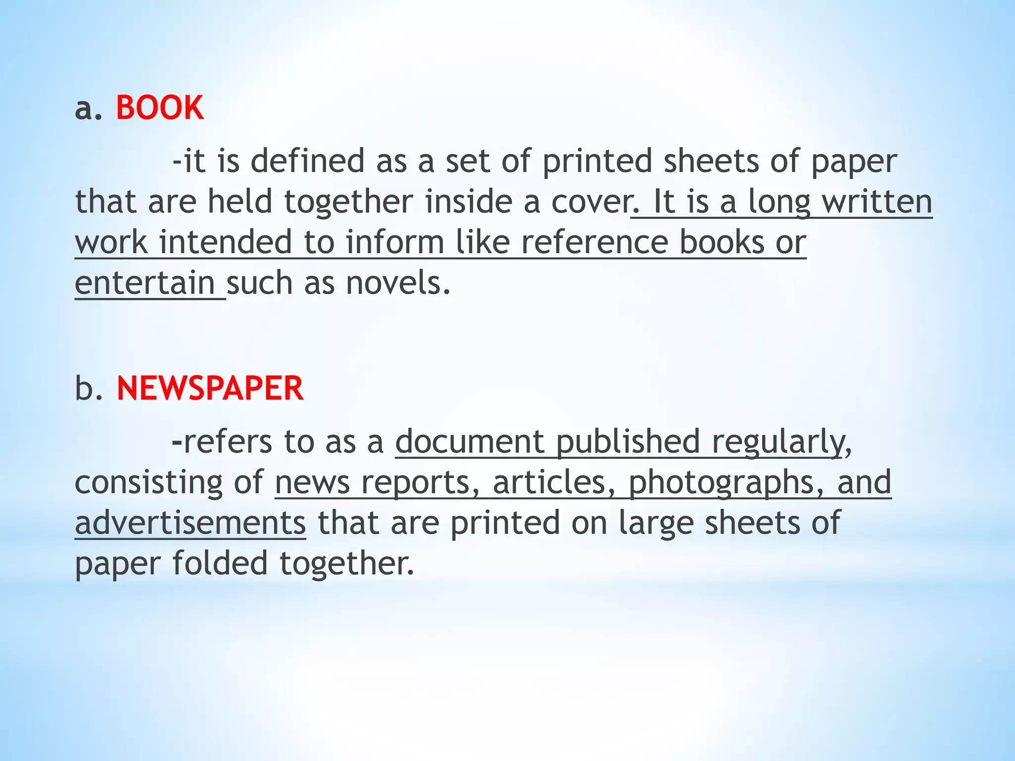 a. BOOK
-it is defined as a set of printed sheets of paper
that are held together inside a cover. It is a long written
work intended to inform like reference books or
entertain such as novels.
b. NEWSPAPER
-refers to as a document published regularly,
consisting of news reports, articles, photographs, and
advertisements that are printed on large sheets of
paper folded together.
 