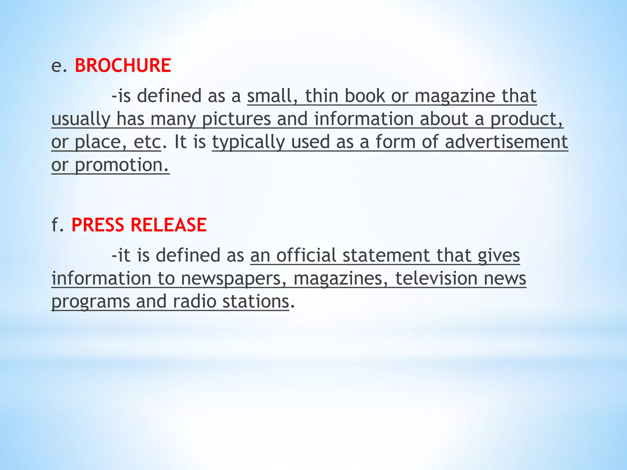 e. BROCHURE
-is defined as a small, thin book or magazine that
usually has many pictures and information about a product,
or place, etc. It is typically used as a form of advertisement
or promotion.
f. PRESS RELEASE
-it is defined as an official statement that gives
information to newspapers, magazines, television news
programs and radio stations.
 