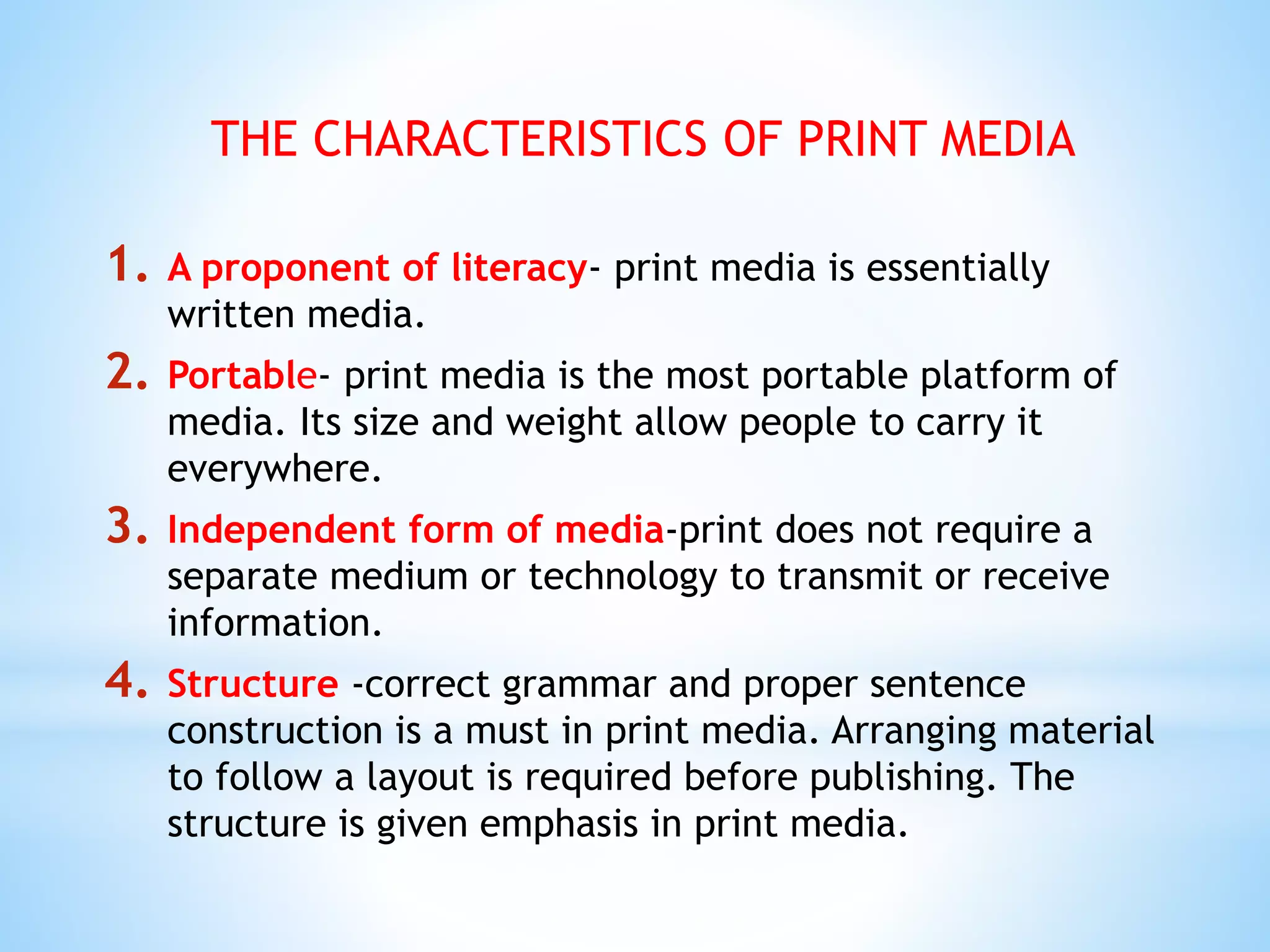 THE CHARACTERISTICS OF PRINT MEDIA
1. A proponent of literacy- print media is essentially
written media.
2. Portable- print media is the most portable platform of
media. Its size and weight allow people to carry it
everywhere.
3. Independent form of media-print does not require a
separate medium or technology to transmit or receive
information.
4. Structure -correct grammar and proper sentence
construction is a must in print media. Arranging material
to follow a layout is required before publishing. The
structure is given emphasis in print media.
 