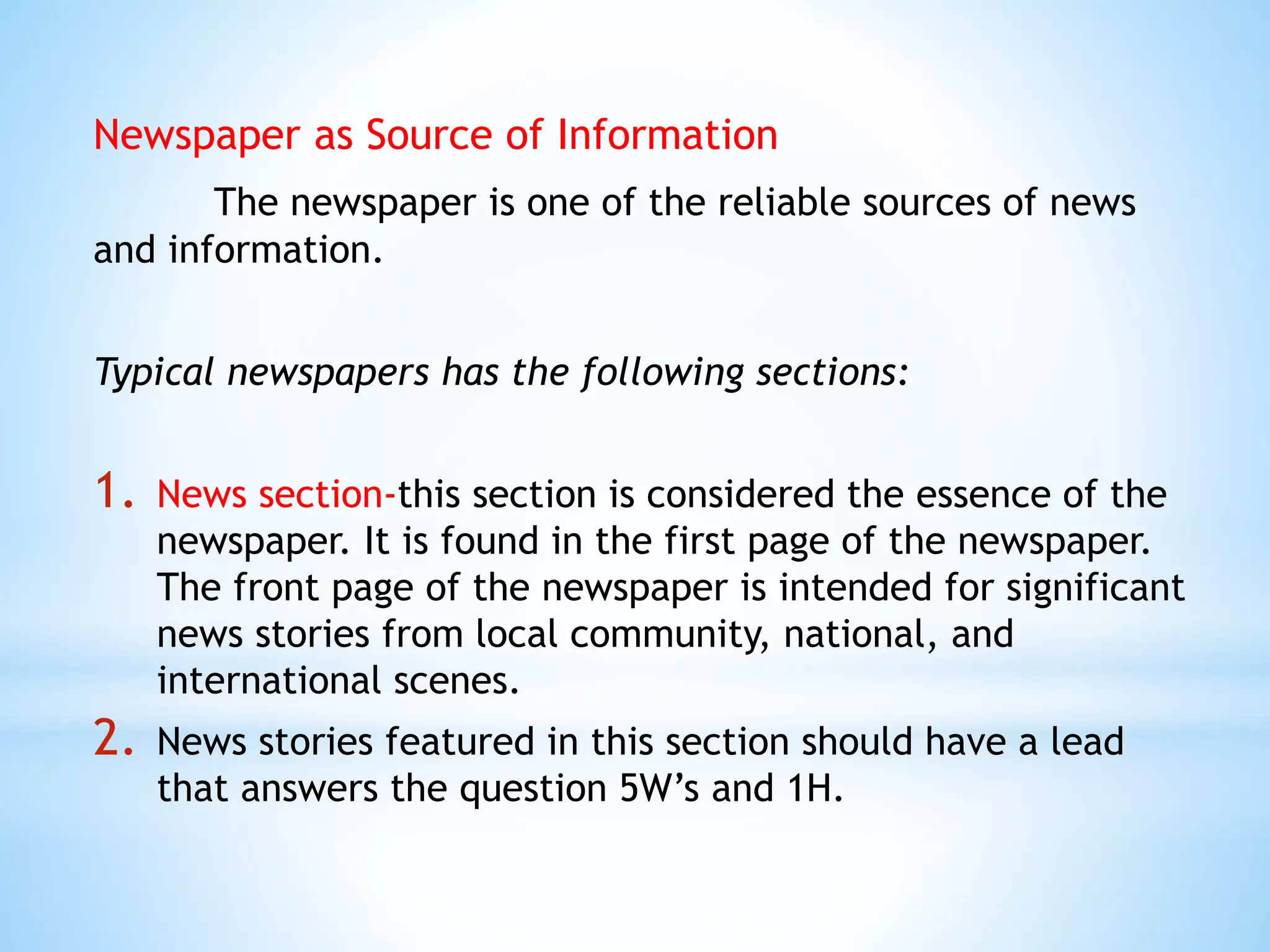Newspaper as Source of Information
The newspaper is one of the reliable sources of news
and information.
Typical newspapers has the following sections:
1. News section-this section is considered the essence of the
newspaper. It is found in the first page of the newspaper.
The front page of the newspaper is intended for significant
news stories from local community, national, and
international scenes.
2. News stories featured in this section should have a lead
that answers the question 5W’s and 1H.
 