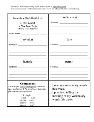 Directions: Cut out vocabulary words. Put the words in alphabetical order.
   Use each vocabulary word in a sentence. Staple words into a booklet to take home and study.




     Vocabulary Study Booklet for                                     predicament
               Little Rabbit                           Sentence: _______________________________
             A Tale from India                         _________________________________________
           retold by Gerald McDermott                  _________________________________________
                                                       _________________________________________
Student's Name ______________________



                  solution                                                  dare
Sentence: _______________________________              Sentence: _______________________________
_________________________________________              _________________________________________
_________________________________________              _________________________________________
_________________________________________             _________________________________________



                   humble                                                 permit
Sentence: _______________________________              Sentence: _______________________________
_________________________________________              _________________________________________
_________________________________________              _________________________________________
_________________________________________             _________________________________________


               Contractions
A way to put two words together to make a            I read my vocabulary words
new, shorter word. An apostrophe takes the            this week.
place of one or more letters.
                                                     I practiced telling the
                  Example:                            meaning of my vocabulary
               is not     isn't
              can not  can't                          words this week.
              are not   aren't
              do not    don't
 